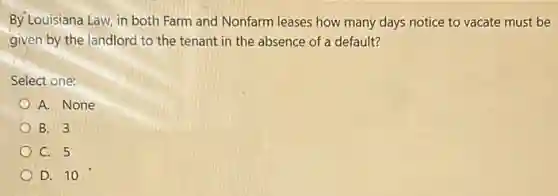 By Louisiana Law, in both Farm and Nonfarm leases how many days notice to vacate must be
given by the landlord to the tenant in the absence of a default?
Select one:
A. None
B. 3
C. 5
D. 10