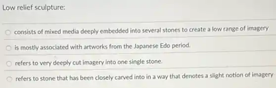 Low relief sculpture:
consists of mixed media deeply embedded into several stones to create a low range of imagery
is mostly associated with artworks from the Japanese Edo period.
refers to very deeply cut imagery into one single stone.
refers to stone that has been closely carved into in a way that denotes a slight notion of imagery