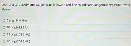 Low-pressure acetylene gauges usually have a red-line to indicate dangerous pressure levels
above __
5 psig (34.4 kPa)
10 psig (68.9 kPa)
15 psig (103.4 kPa)
20 psig (206.8 kPa)