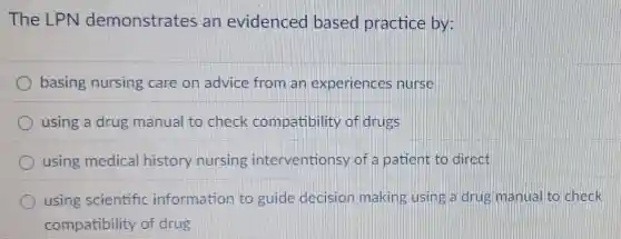 The LPN demonstrates an evidenced based practice by:
basing nursing care on advice from an experiences nurse
using a drug manual to check compatibility of drugs
using medical history nursing interventionsy of a patient to direct
using scientific information to guide decision making using a drug manual to check
compatibility of drug