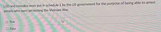 LSD and cannabis were put in schedule 1 by the US government for the purpose of being able to arrest
people who were protesting the Vietnam War.
True
False