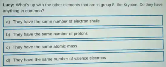 Lucy: What's up with the other elements that are in group 8, like Krypton. Do they have
anything in common?
a) They have the same number of electron shells
b) They have the same number of protons
c) They have the same atomic mass
d) They have the same number of valence electrons
