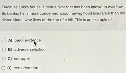 Because Luis's house is near a river that has been known to overflow
its banks, he is more concerned about having flood insurance than his
sister Maria, who lives at the top of a hill. This is an example of
A) parol evidence
B) adverse selection
C) estoppel
D) consideration