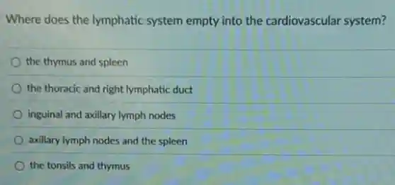 Where does the lymphatic system empty into the cardiovascular system?
the thymus and spleen
the thoracic and right lymphatic duct
inguinal and axillary lymph nodes
axillary lymph nodes and the spleen
the tonsils and thymus