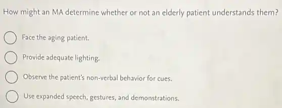 How might an MA determine whether or not an elderly patient understands them?
Face the aging patient.
Provide adequate lighting.
Observe the patient's non-verbal behavior for cues.
Use expanded speech gestures, and demonstrations.