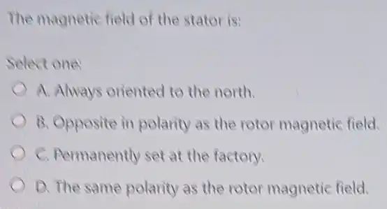 The magnetic field of the stator is:
Select one:
A. Always oriented to the north.
B. Opposite in polarity as the rotor magnetic field.
C. Permanently set at the factory.
D. The same polarity as the rotor magnetic field.