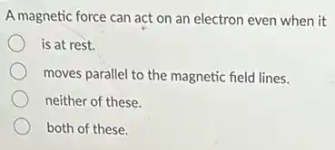 A magnetic force can act on an electron even when it
is at rest.
moves parallel to the magnetic field lines.
neither of these
both of these.