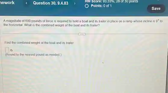 A magnitude of 600 pounds of force is required to hold a boat and its trailer in place on a ramp whose incline is 9^circ to
the horizontal. What is the combined weight of the boat and its trailer?
Find the combined weight of the boat and its trailer
square lb
(Round to the nearest pound as needed.)