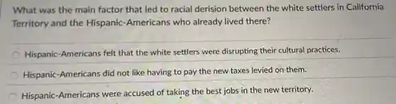 What was the main factor that led to racial derision between the white settlers in California
Territory and the Hispanic-Americans who already lived there?
Hispanic-Americans felt that the white settlers were disrupting their cultural practices.
Hispanic-Americans did not like having to pay the new taxes levied on them.
Hispanic-Americans were accused of taking the best jobs in the new territory.