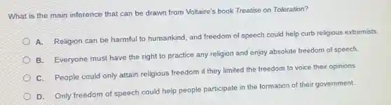 What is the main inference that can be drawn from Voltaire's book Treatise on Toleration?
A. Religion can be harmful to humankind, and freedom of speech could help curb religious extremists.
B. Everyone must have the right to practice any religion and enjoy absolute freedom of speech.
C. People could only attain religious freedom if they limited the freedom to voice their opinions.
D. Only freedom of speech could help people participate in the formation of their government.