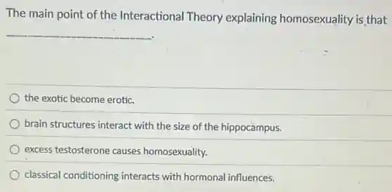 The main point of the Interactional Theory explaining homosexuality is that
__
the exotic become erotic.
brain structures interact with the size of the hippocampus.
excess testosterone causes homosexuality.
classical conditioning interacts with hormonal influences.
