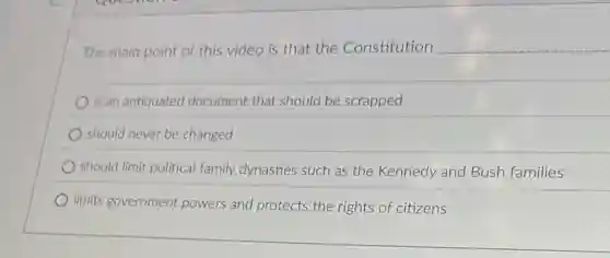 The main point of this video is that the Constitution __
is an antiquated document that should be scrapped
should never be changed
should limit political family dynasties such as the Kennedy and Bush families
limits government powers and protects the rights of citizens