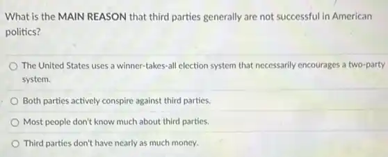 What is the MAIN REASON that third parties generally are not successful in American
politics?
The United States uses a winner-takes-all election system that necessarily encourages a two-party
system.
Both parties actively conspire against third parties.
Most people don't know much about third parties.
Third parties don't have nearly as much money.