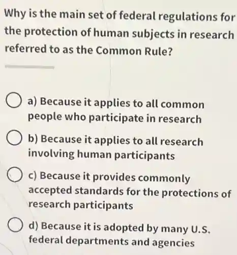 Why is the main set of federal regulations for
the protection of human subjects in research
referred to as the Common Rule?
a) Because it applies to all common
people who participate in research
b) Because it applies to all research
involving human participants
c) Because it provides commonly
accepted standards for the protections of
research participants
d) Because it is adopted by many U.S.
federal departments and agencies