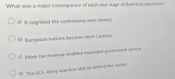 What was a major consequence of each new stage of American expansion?
a) It reignited the controversy over slavery.
b) European nations became more cautious.
c) More tax revenue enabled expanded government service.
d) The U.S. Army was less able to defend the nation.