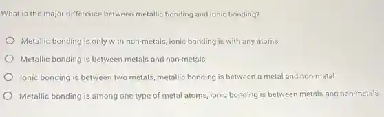 What is the major difference between metallic bonding and ionic bonding?
Metallic bonding is only with non-metals, ionic bonding is with any atoms
Metallic bonding is between metals and non-metals
Ionic bonding is between two metals, metallic bonding is between a metal and non-metal
Metallic bonding is among one type of metal atoms, ionic bonding is between metals and non-metals