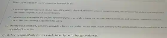 The major objectives of a master budget is to:
encourage managers to devise operating plans, place of blame for missed budget targets, and increase the odds of goal congruence
between superiors and subordinates.
encourage managers to devise operating plans, provide a basis for performance evaluation and promote communication and
coordination among organization units.
define responsibility centers provide a basis for performance evaluation, and promote communication and coordination amon
organization units.
define responsibility centers and place blame for budget variances.