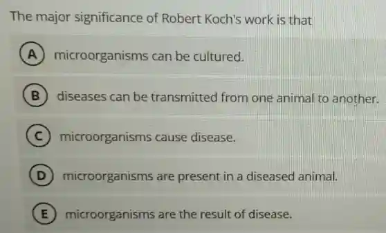 The major significance of Robert Koch's work is that
A microorganisms can be cultured.
B diseases can be transmitted from one animal to another.
C microorganisms cause disease.
D microorganisms are present in a diseased animal.
E microorganisms are the result of disease.