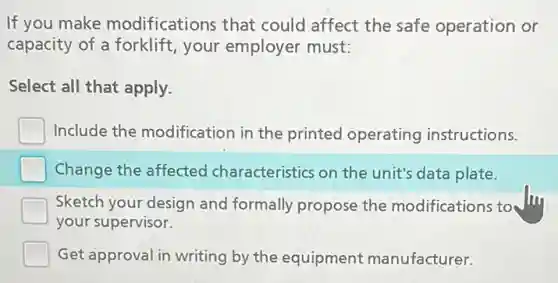 If you make modifications that could affect the safe operation or
capacity of a forklift your employer must:
Select all that apply.
Include the modification in the printed operating instructions.
Change the affected characteristics on the unit's data plate.
Sketch your design and formally propose the modifications to to day
your supervisor.
Get approval in writing by the equipment manufacturer.