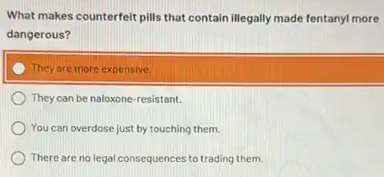 What makes counterfeit pills that contain illegally made fentanyl more
dangerous?
They are more expensive
They can be naloxone -resistant.
You can overdose just by touching them.
There are no legal consequer ices to trading them.