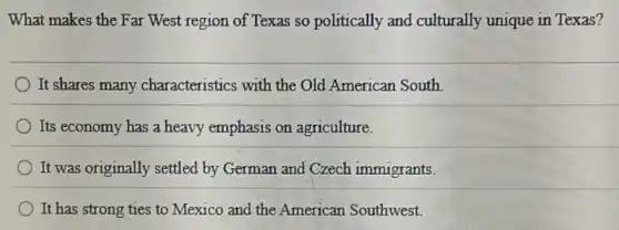 What makes the Far West region of Texas so politically and culturally unique in Texas?
It shares many characteristics with the Old American South
Its economy has a heavy emphasis on agriculture.
It was originally settled by German and Czech immigrants.
It has strong ties to Mexico and the American Southwest.