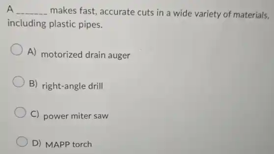 A __ makes fast., accurate cuts in a wide variety of materials,
including plastic pipes.
A) motorized drain auger
B) right-angle drill
C) power miter saw
D) MAPP torch