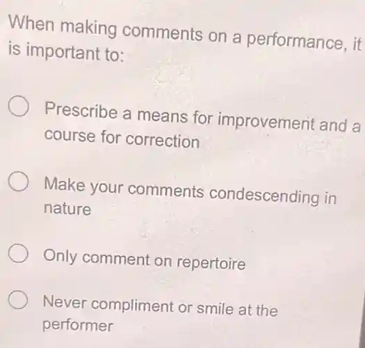 When making comments on a performance, it
is important to:
Prescribe a means for improvement and a
course for correction
Make your comments condescending in
nature
Only comment on repertoire
Never compliment or smile at the
performer