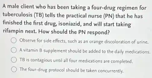 A male client who has been taking a four-drug regimen for
tuberculosis (TB) tells the practical nurse (PN) that he has
finished the first drug.isoniazid, and will start taking
rifampin next. How should the PN respond?
Observe for side effects such as an orange discoloration of urine.
A vitamin B supplement should be added to the daily medications.
TB is contagious until all four medications are completed.
The four-drug protocol should be taken concurrently.