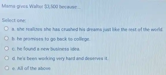 Mama gives Walter 3,500 because __
Select one:
a. she realizes she has crushed his dreams just like the rest of the world.
b. he promises to go back to college.
c. he found a new business idea.
d. he's been working very hard and deserves it.
e. All of the above