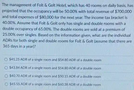 The management of Folt Golt Hotel, which has 40 rooms on daily basis, has
projected that the occupancy will be 50.00% with total revenue of 700,000
and total expenses of 80,000 for the next year.The income tax bracket is
40.00% Assume that Folt &Golt only has single and double rooms with a
double occupancy of 65.00% The double rooms are sold at a premium of
25.00% over singles. Based on the information given, what are the individual
ADRs for both single and double rooms for Folt & Golt (assume that there are
365 days in a year)?
41.25 ADR of a single room and 54.80 ADR of a double room
43.84 ADR of a single room and 54.80 ADR of a double room
40.70 ADR of a single room and 50.15 ADR of a double room
45.55 ADR of a single room and 60.38 ADR of a double room
