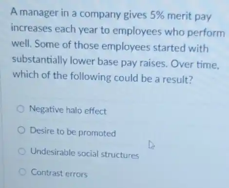 A manager in a company gives 5%  merit pay
increases each year to employees who perform
well. Some of those employees started with
substantially lower base pay raises. Over time.
which of the following could be a result?
Negative halo effect
Desire to be promoted
Undesirable social structures
Contrast errors