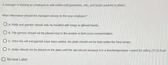 A manager is training an employee to add edible cold garnishes, rolls, and butter packets to plates.
What information should the manager convey to the new employee?
A. Rolls and garnish should only be handled with tongs or gloved hands.
B. The garnish should not be placed next to the protein to limit cross-contamination.
C. Once the roll and garnish have been added, the plate should not be kept under the heat lamps.
D. Butter should not be placed on the plate until the last minute because it is a time/temperature control for safety (TCS) food.
Review Later