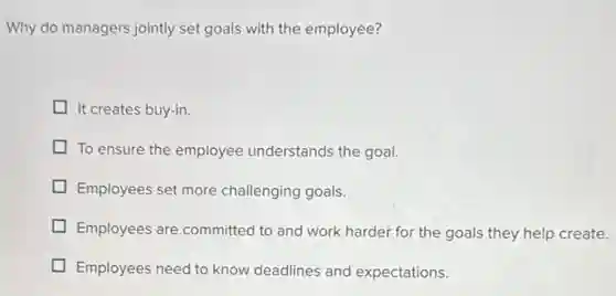 Why do managers jointly set goals with the employee?
It creates buy-in.
To ensure the employee understands the goal.
Employees set more challenging goals.
Employees are committed to and work harder for the goals they help create.
Employees need to know deadlines and expectations.