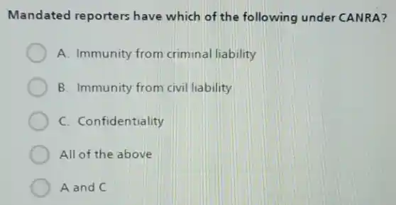 Mandated reporters have which of the following under CANRA?
A. Immunity from criminal liability
B. Immunity from civil liability
C. Confidentiality
All of the above
A and C