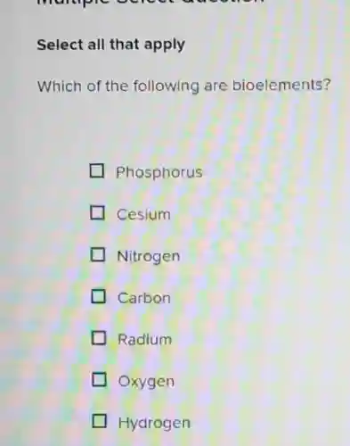 manuple
Select all that apply
Which of the following are bioelements?
Phosphorus
Cesium
Nitrogen
Carbon
Radium
Oxygen
Hydrogen