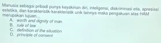 Manusia sebagai pribadi punya keyakinan diri, inteligensi,diskriminasi etis, apresiasi
estetika, dan karakteristik -karakteristik unik lainnya maka pengakuan atas HAM
merupakan tujuan __
A. worth and dignity of man
B. rule of law
C. definition of the situation
D. principle of consent