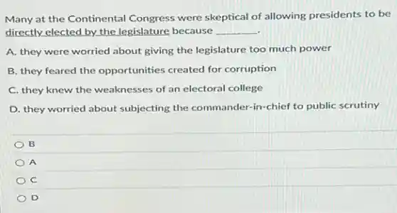 Many at the Continental Congress were skeptical of allowing presidents to be
directly elected by the legislature because __
A. they were worried about giving the legislature too much power
B. they feared the opportunities created for corruption
C. they knew the weaknesses of an electoral college
D. they worried about subjecting the commander-in -chief to public scrutiny
B
A
C
D