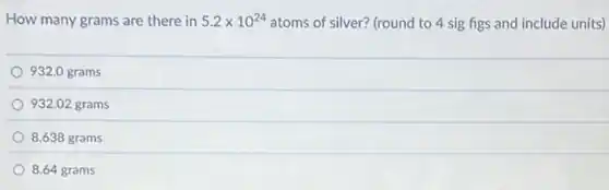 How many grams are there in 5.2times 10^24 atoms of silver? (round to 4 sig figs and include units)
932.0 grams
932.02 grams
8.638 grams
8.64 grams