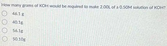 How many grams of KOH would be required to make 2.00L of a 0.50M solution of KOH?
46.1 g
40.1g
56.1g
50.10 g