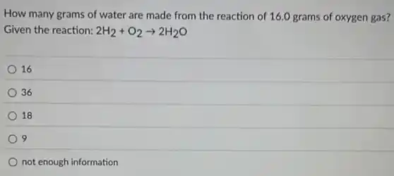 How many grams of water are made from the reaction of 16.0 grams of oxygen gas?
Given the reaction: 2H_(2)+O_(2)arrow 2H_(2)O
16
36
18
9
not enough information