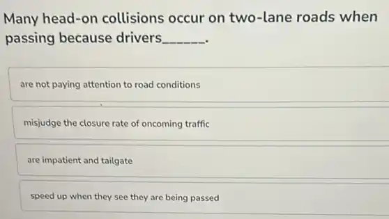 Many head-on collisions occur on two-lane roads when
passing because drivers
are not paying attention to road conditions
misjudge the closure rate of oncoming traffic
are impatient and tailgate
speed up when they see they are being passed