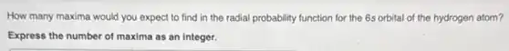 How many maxima would you expect to find in the radial probability function for the 6s orbital of the hydrogen atom?
Express the number of maxima as an integer.