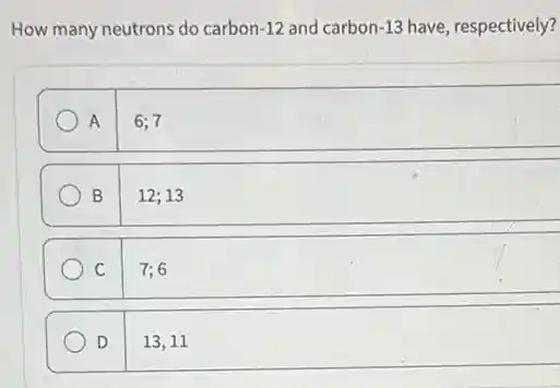 How many neutrons do carbon -12 and carbon -13 have, respectively?
A 6;7
B 12;13
C 7;6
D 13,11