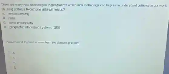 There are many new technologies in geography! Which new technology can help in our world
by using software to combine data with maps?
A. remote sensing
B. radar
C. aerial photography
D. geographic information systems (GIS)
Please select the best answer from the choices provided
A
B
D