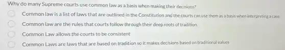 Why do many Supreme courts use common law as a basis when making their decisions?
Common law is a list of laws that are outlined in the Constitution and the courts can use them as a basis when interpreting a case.
Common law are the rules that courts follow through their deep roots of tradition.
Common Law allows the courts to be consistent
Common Laws are laws that are based on tradition so it makes decisions based on traditional values