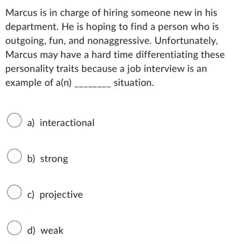 Marcus is in charge of hiring someone new in his
department. He is hoping to find a person who is
outgoing, fun , and nonaggressive . Unfortunately,
Marcus may have a hard time differentiating these
personality traits because a job interview is an
example of a(n) __ situation.
a) interactional
b) strong
c) projective
d) weak