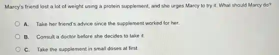 Marcy's friend lost a lot of weight using a protein supplement, and she urges Marcy to try it. What should Marcy do?
A. Take her friend'advice since the supplement worked for her.
B. Consult a doctor before she decides to take it.
C. Take the supplement in small doses at first.
