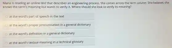 Maria is reading an online text that describes an engineering process. She comes across the term column. She believes she
knows the term's meaning but wants to verify it. Where should she look to verify its meaning?
at the word's part of speech in the text
at the word's proper pronunciation in a general dictionary
at the word's definition in a general dictionary
at the word's textual meaning in a technical glossary