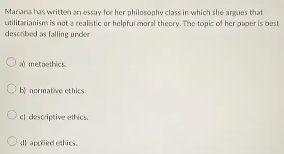 Mariana has written an essay for her philosophy class in which she argues that
utilitarianism is not a realistic or helpful moral theory. The topic of her paper is best
described as falling under
a) metaethics.
b) normative ethics.
c) descriptive ethics.
d) applied ethics.