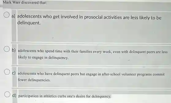 Mark Warr discovered that:
a) adolescents who get involved in prosocial activities are less likely to be
delinquent.
b) adolescents who spend time with their families every week, even with delinquent peers are less
likely to engage in delinquency.
C) adolescents who have delinquent peers but engage in after-school volunteer programs commit
fewer delinquencies.
d) participation in athletics curbs one's desire for delinquency.